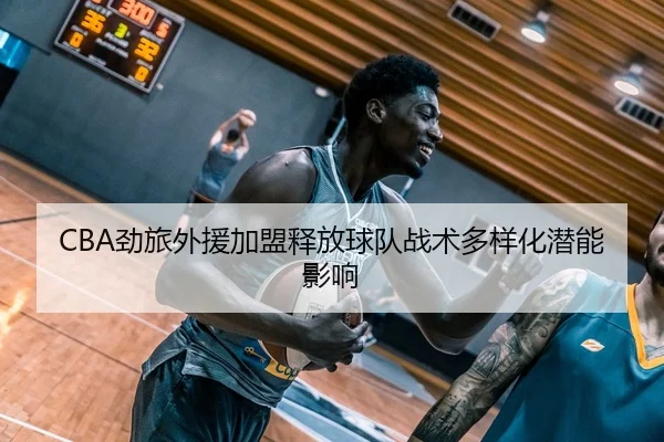 CBA劲旅外援加盟释放球队战术多样化潜能影响 | GrandLisboaMacau